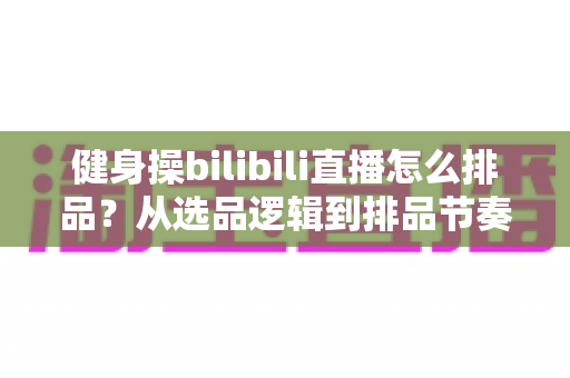 健身操bilibili直播怎么排品？从选品逻辑到排品节奏的全流程实战指南