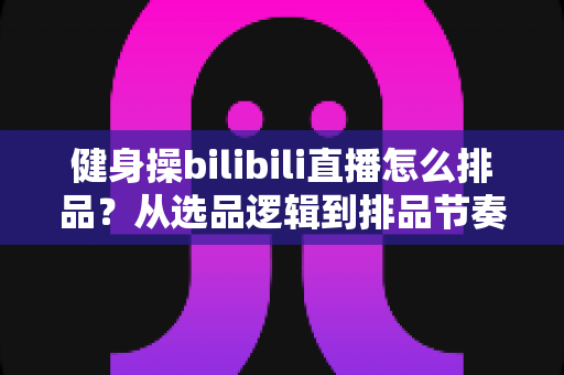 健身操bilibili直播怎么排品？从选品逻辑到排品节奏的全流程实战指南