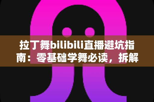 拉丁舞bilibili直播避坑指南：零基础学舞必读，拆解直播间套路与付费陷阱