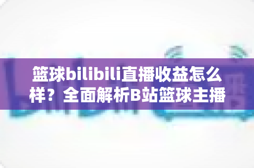 篮球bilibili直播收益怎么样?全面解析B站篮球主播真实收入来源与赚钱潜力 篮球bilibili直播收益怎么样?全面解析B站篮球主播真实收入来源与赚钱潜力