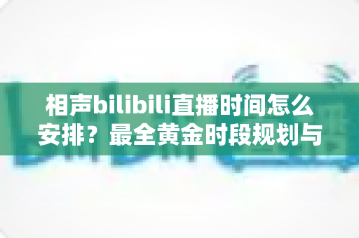相声bilibili直播时间怎么安排?最全黄金时段规划与涨粉运营实战指南 相声bilibili直播时间怎么安排?最全黄金时段规划与涨粉运营实战指南