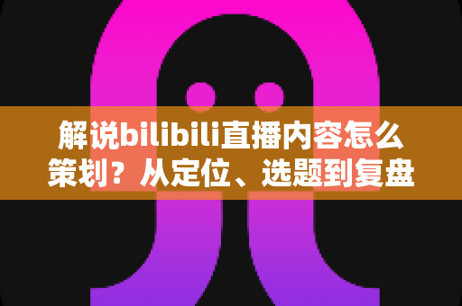 解说bilibili直播内容怎么策划？从定位、选题到复盘的全流程实战攻略