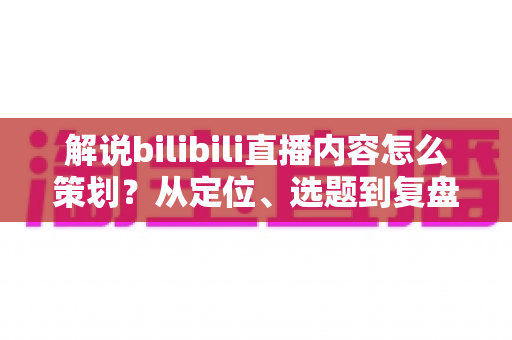 解说bilibili直播内容怎么策划？从定位、选题到复盘的全流程实战攻略