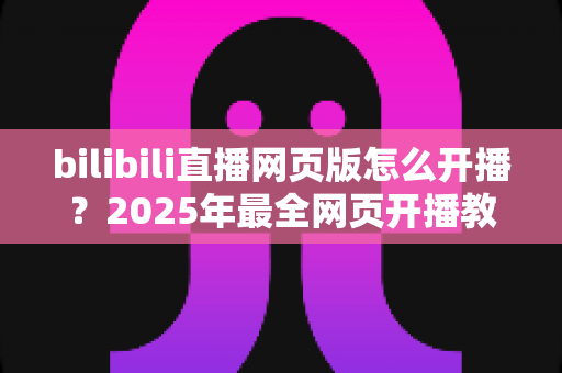 bilibili直播网页版怎么开播?2025年最全网页开播教程与新手避坑指南 bilibili直播网页版怎么开播?2025年最全网页开播教程与新手避坑指南