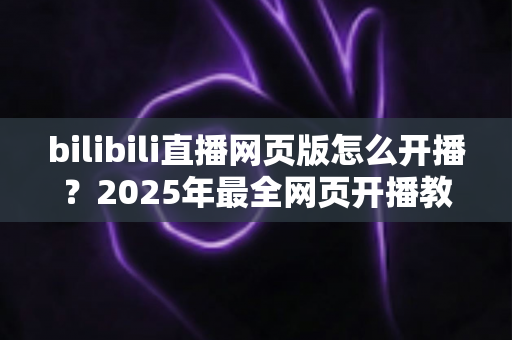 bilibili直播网页版怎么开播?2025年最全网页开播教程与新手避坑指南 bilibili直播网页版怎么开播?2025年最全网页开播教程与新手避坑指南