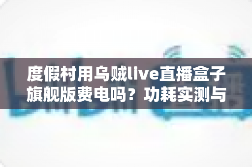度假村用乌贼live直播盒子旗舰版费电吗？功耗实测与省电攻略全解析