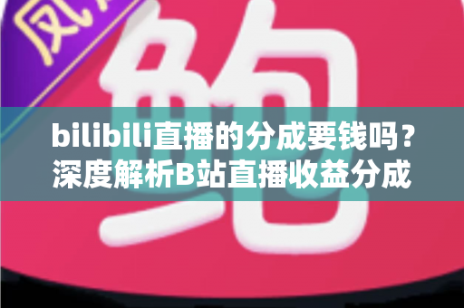 bilibili直播的分成要钱吗?深度解析B站直播收益分成机制、开通费用与提现规则全攻略 bilibili直播的分成要钱吗?深度解析B站直播收益分成机制、开通费用与提现规则全攻略