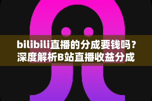 bilibili直播的分成要钱吗?深度解析B站直播收益分成机制、开通费用与提现规则全攻略 bilibili直播的分成要钱吗?深度解析B站直播收益分成机制、开通费用与提现规则全攻略