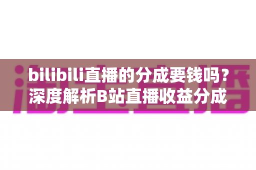 bilibili直播的分成要钱吗?深度解析B站直播收益分成机制、开通费用与提现规则全攻略 bilibili直播的分成要钱吗?深度解析B站直播收益分成机制、开通费用与提现规则全攻略