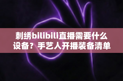 刺绣bilibili直播需要什么设备?手艺人开播装备清单与避坑指南全解析 刺绣bilibili直播需要什么设备?手艺人开播装备清单与避坑指南全解析