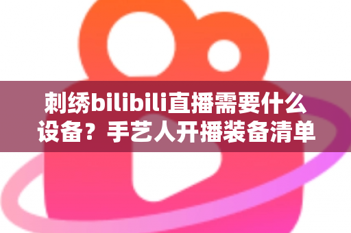 刺绣bilibili直播需要什么设备?手艺人开播装备清单与避坑指南全解析 刺绣bilibili直播需要什么设备?手艺人开播装备清单与避坑指南全解析
