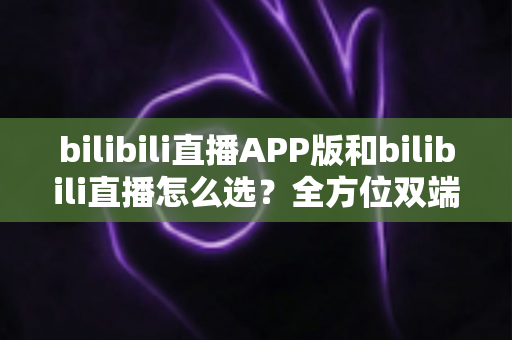 bilibili直播APP版和bilibili直播怎么选？全方位双端对比指南帮你找到最适合的观看方式