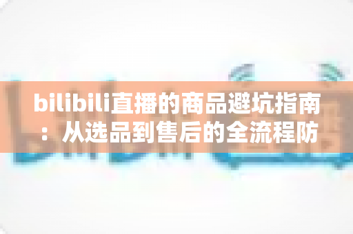 bilibili直播的商品避坑指南:从选品到售后的全流程防坑秘籍 bilibili直播的商品避坑指南:从选品到售后的全流程防坑秘籍