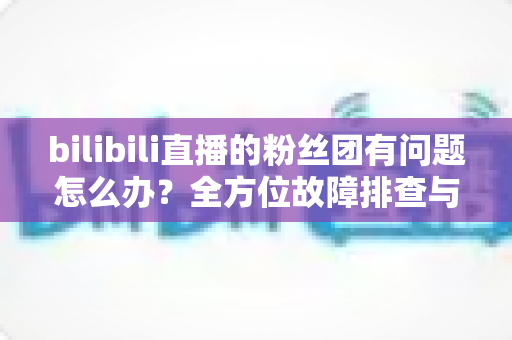 bilibili直播的粉丝团有问题怎么办?全方位故障排查与解决方案指南 bilibili直播的粉丝团有问题怎么办?全方位故障排查与解决方案指南