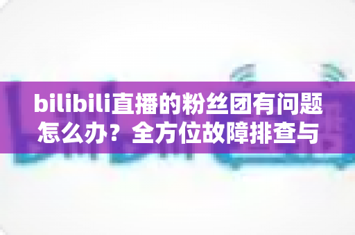 bilibili直播的粉丝团有问题怎么办?全方位故障排查与解决方案指南 bilibili直播的粉丝团有问题怎么办?全方位故障排查与解决方案指南