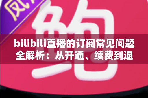 bilibili直播的订阅常见问题全解析：从开通、续费到退订的一站式指南