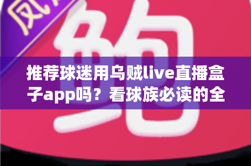 推荐球迷用乌贼live直播盒子app吗？看球族必读的全面评测与避坑指南