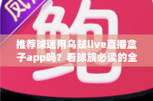 推荐球迷用乌贼live直播盒子app吗？看球族必读的全面评测与避坑指南