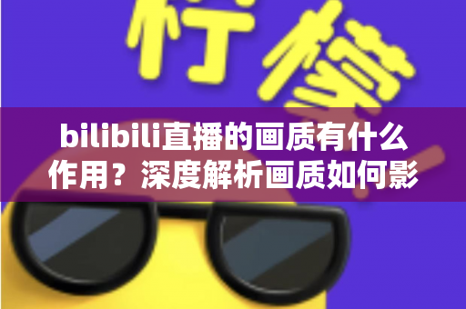 bilibili直播的画质有什么作用?深度解析画质如何影响观看体验与直播效果的关键价值 bilibili直播的画质有什么作用?深度解析画质如何影响观看体验与直播效果的关键价值