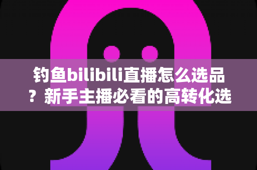 钓鱼bilibili直播怎么选品？新手主播必看的高转化选品实战全攻略