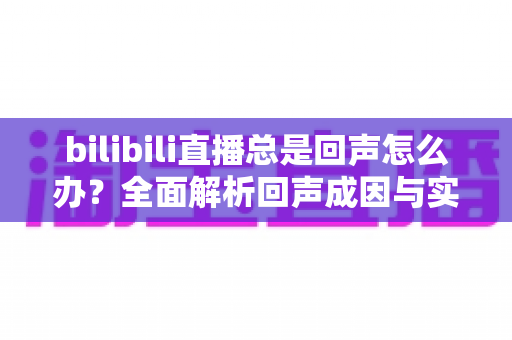 bilibili直播总是回声怎么办?全面解析回声成因与实用解决指南 bilibili直播总是回声怎么办?全面解析回声成因与实用解决指南