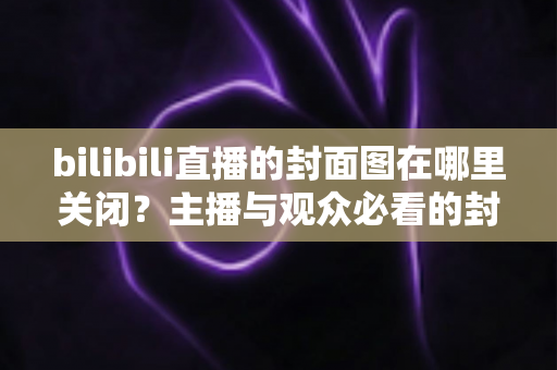 bilibili直播的封面图在哪里关闭？主播与观众必看的封面管理全攻略