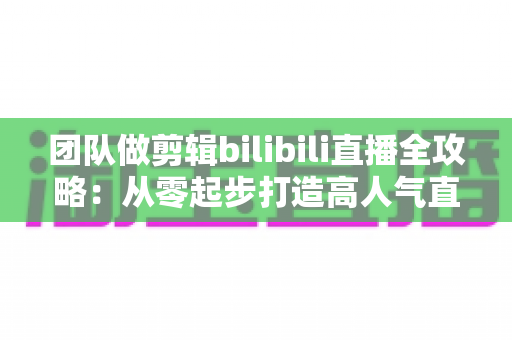 团队做剪辑bilibili直播全攻略：从零起步打造高人气直播间的实战秘籍