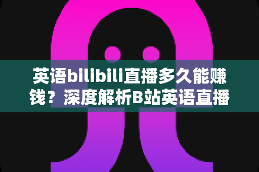 英语bilibili直播多久能赚钱？深度解析B站英语直播的变现周期、收益来源与快速起号全攻略