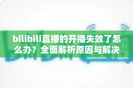 bilibili直播的开播失效了怎么办?全面解析原因与解决方案,助您快速恢复直播 bilibili直播的开播失效了怎么办?全面解析原因与解决方案,助您快速恢复直播