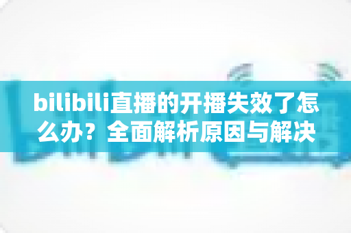 bilibili直播的开播失效了怎么办?全面解析原因与解决方案,助您快速恢复直播 bilibili直播的开播失效了怎么办?全面解析原因与解决方案,助您快速恢复直播