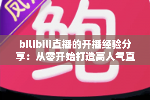 bilibili直播的开播经验分享:从零开始打造高人气直播间的全流程指南 bilibili直播的开播经验分享:从零开始打造高人气直播间的全流程指南
