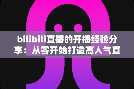 bilibili直播的开播经验分享:从零开始打造高人气直播间的全流程指南 bilibili直播的开播经验分享:从零开始打造高人气直播间的全流程指南