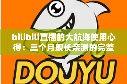 bilibili直播的大航海使用心得：三个月舰长亲测的完整攻略与避坑指南