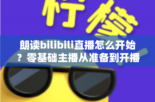 朗读bilibili直播怎么开始?零基础主播从准备到开播的完整实战指南 朗读bilibili直播怎么开始?零基础主播从准备到开播的完整实战指南