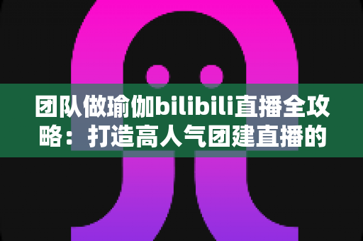 团队做瑜伽bilibili直播全攻略：打造高人气团建直播的实战指南