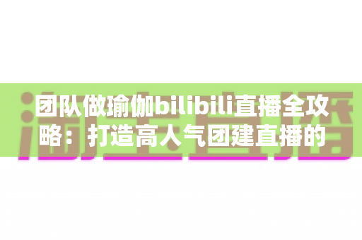 团队做瑜伽bilibili直播全攻略：打造高人气团建直播的实战指南