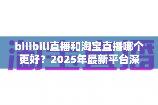 bilibili直播和淘宝直播哪个更好?2025年最新平台深度对比分析与选择指南 bilibili直播和淘宝直播哪个更好?2025年最新平台深度对比分析与选择指南