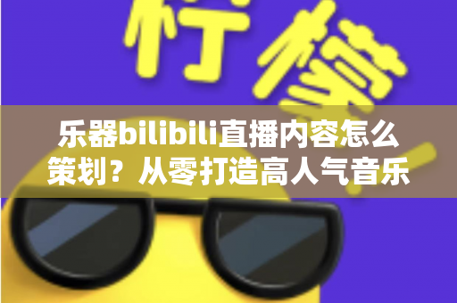 乐器bilibili直播内容怎么策划？从零打造高人气音乐直播的完整实战指南