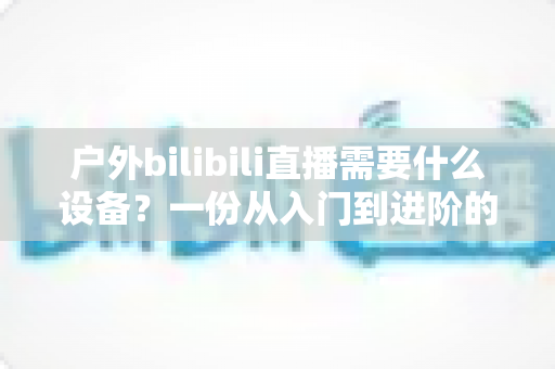 户外bilibili直播需要什么设备?一份从入门到进阶的完整装备清单与实战指南 户外bilibili直播需要什么设备?一份从入门到进阶的完整装备清单与实战指南