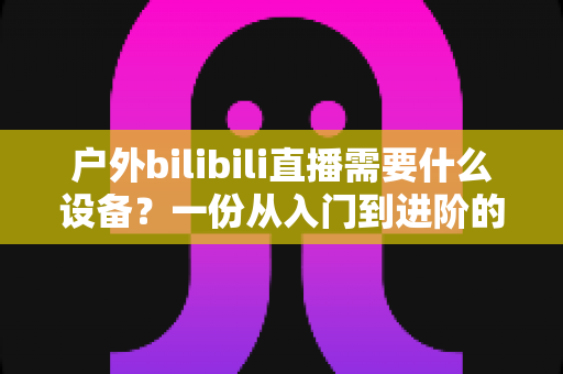 户外bilibili直播需要什么设备?一份从入门到进阶的完整装备清单与实战指南 户外bilibili直播需要什么设备?一份从入门到进阶的完整装备清单与实战指南