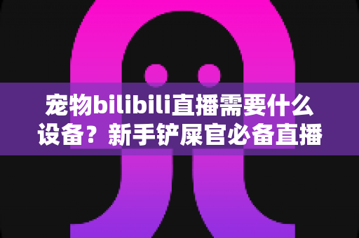 宠物bilibili直播需要什么设备？新手铲屎官必备直播装备一站式指南