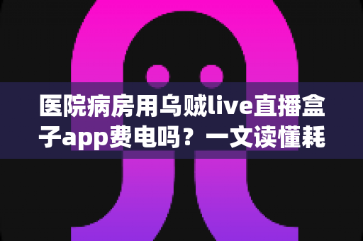 医院病房用乌贼live直播盒子app费电吗？一文读懂耗电真相与实用省电技巧