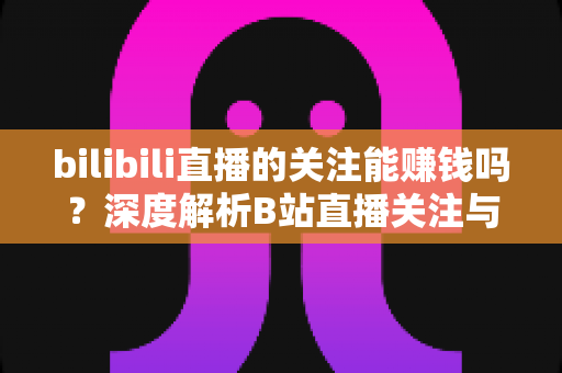 bilibili直播的关注能赚钱吗?深度解析B站直播关注与收益的真实关系 bilibili直播的关注能赚钱吗?深度解析B站直播关注与收益的真实关系