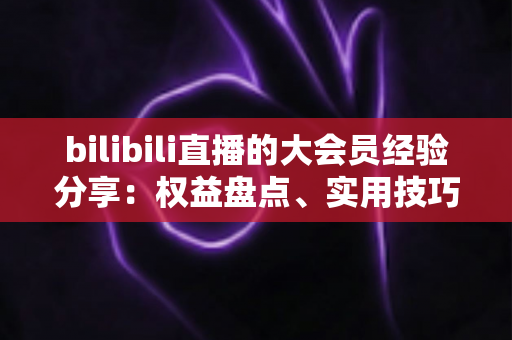 bilibili直播的大会员经验分享:权益盘点、实用技巧与真实感受一文讲透 bilibili直播的大会员经验分享:权益盘点、实用技巧与真实感受一文讲透