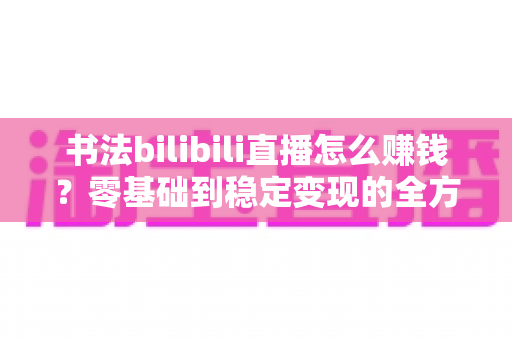 书法bilibili直播怎么赚钱?零基础到稳定变现的全方位实战指南 书法bilibili直播怎么赚钱?零基础到稳定变现的全方位实战指南