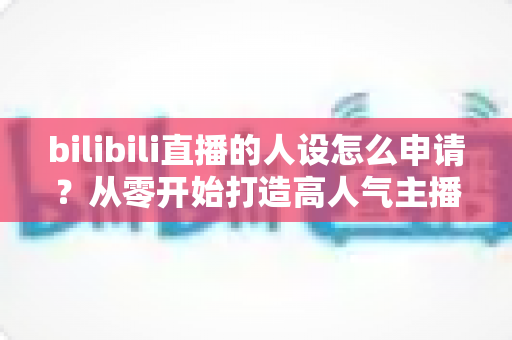 bilibili直播的人设怎么申请？从零开始打造高人气主播人设的完整申请指南