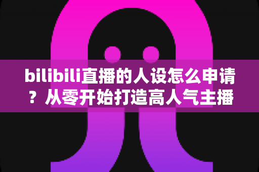 bilibili直播的人设怎么申请？从零开始打造高人气主播人设的完整申请指南