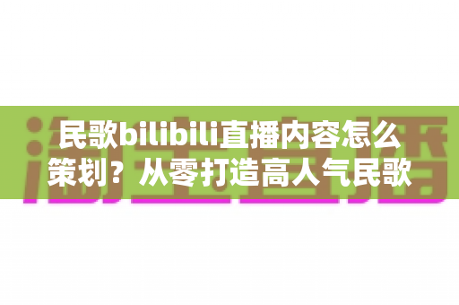 民歌bilibili直播内容怎么策划?从零打造高人气民歌直播间的完整指南 民歌bilibili直播内容怎么策划?从零打造高人气民歌直播间的完整指南