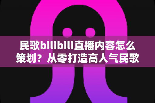 民歌bilibili直播内容怎么策划?从零打造高人气民歌直播间的完整指南 民歌bilibili直播内容怎么策划?从零打造高人气民歌直播间的完整指南