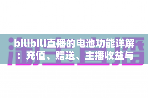 bilibili直播的电池功能详解:充值、赠送、主播收益与使用技巧 bilibili直播的电池功能详解:充值、赠送、主播收益与使用技巧